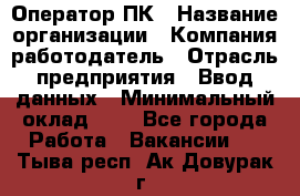 Оператор ПК › Название организации ­ Компания-работодатель › Отрасль предприятия ­ Ввод данных › Минимальный оклад ­ 1 - Все города Работа » Вакансии   . Тыва респ.,Ак-Довурак г.